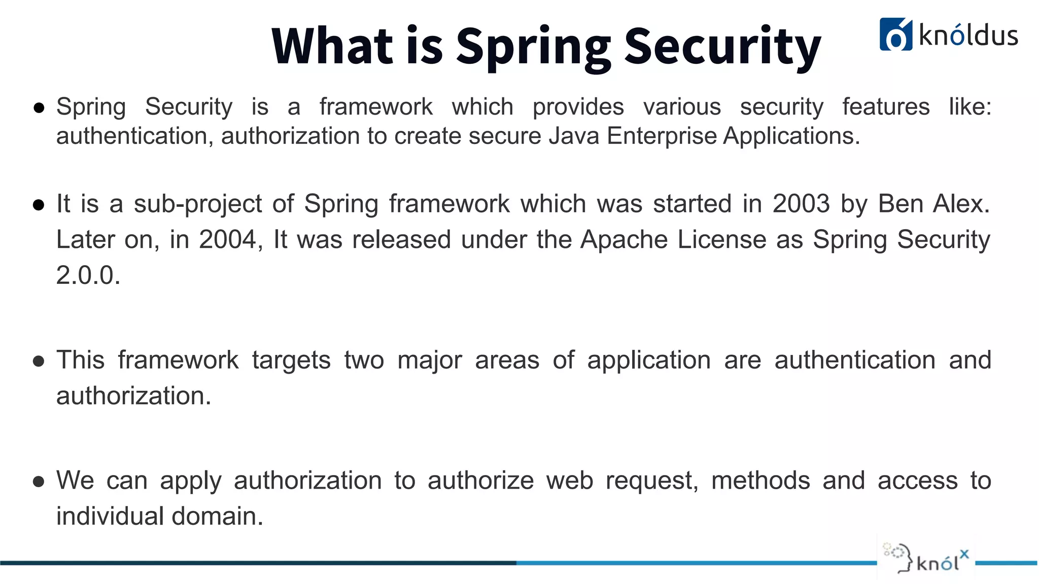What is Spring Security
● Spring Security is a framework which provides various security features like:
authentication, authorization to create secure Java Enterprise Applications.
● It is a sub-project of Spring framework which was started in 2003 by Ben Alex.
Later on, in 2004, It was released under the Apache License as Spring Security
2.0.0.
● This framework targets two major areas of application are authentication and
authorization.
● We can apply authorization to authorize web request, methods and access to
individual domain.
 