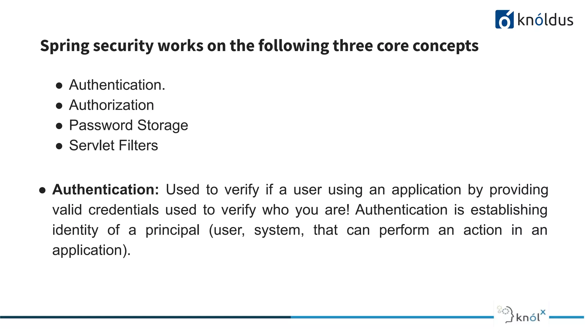 Spring security works on the following three core concepts
● Authentication.
● Authorization
● Password Storage
● Servlet Filters
● Authentication: Used to verify if a user using an application by providing
valid credentials used to verify who you are! Authentication is establishing
identity of a principal (user, system, that can perform an action in an
application).
 