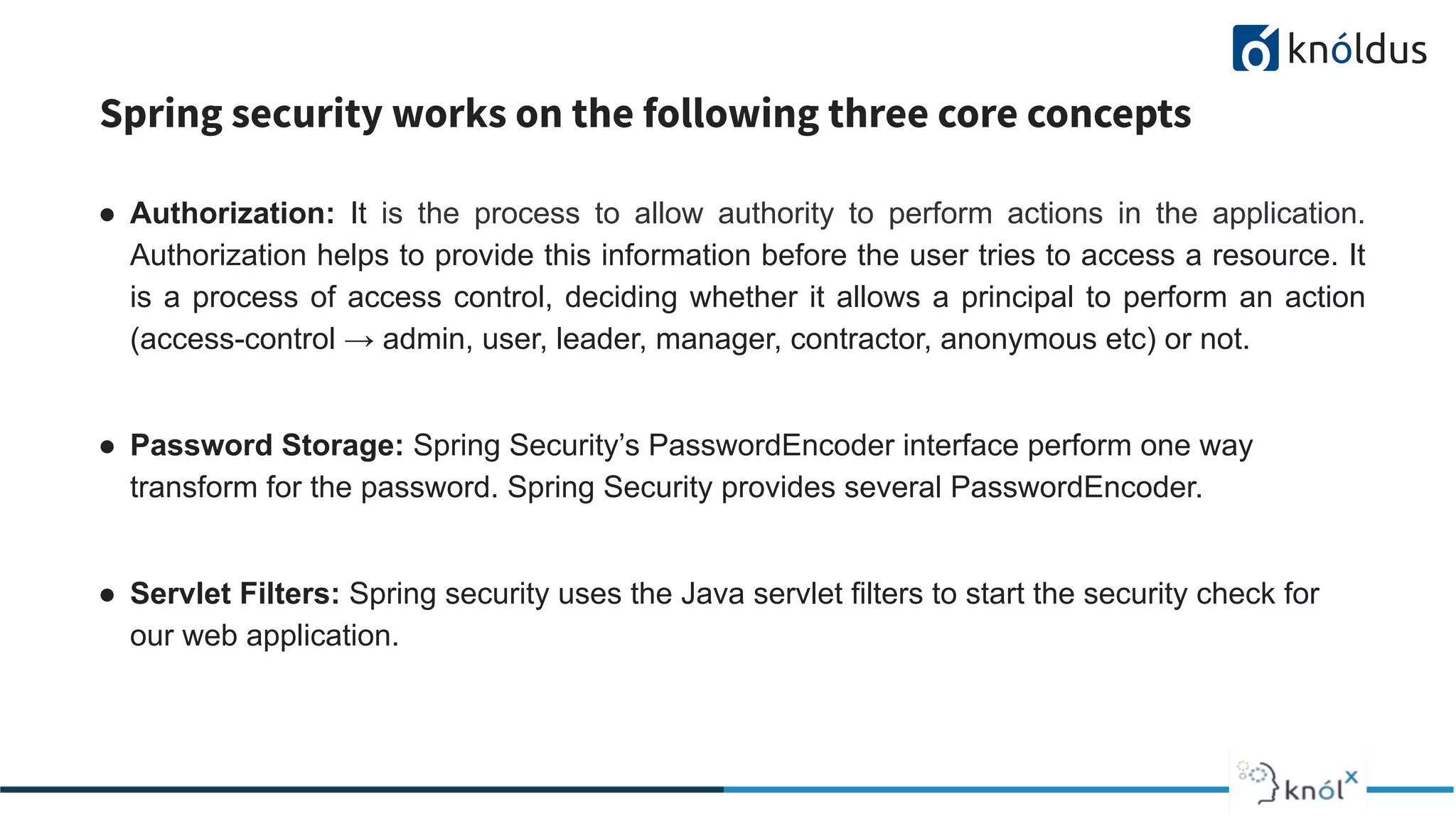 Spring security works on the following three core concepts
● Authorization: It is the process to allow authority to perform actions in the application.
Authorization helps to provide this information before the user tries to access a resource. It
is a process of access control, deciding whether it allows a principal to perform an action
(access-control → admin, user, leader, manager, contractor, anonymous etc) or not.
● Password Storage: Spring Security’s PasswordEncoder interface perform one way
transform for the password. Spring Security provides several PasswordEncoder.
● Servlet Filters: Spring security uses the Java servlet filters to start the security check for
our web application.
 