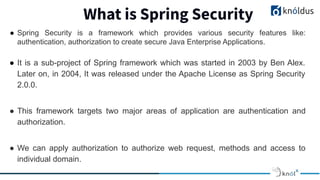 What is Spring Security
● Spring Security is a framework which provides various security features like:
authentication, authorization to create secure Java Enterprise Applications.
● It is a sub-project of Spring framework which was started in 2003 by Ben Alex.
Later on, in 2004, It was released under the Apache License as Spring Security
2.0.0.
● This framework targets two major areas of application are authentication and
authorization.
● We can apply authorization to authorize web request, methods and access to
individual domain.
 