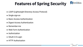 Features of Spring Security
● LDAP (Lightweight Directory Access Protocol)
● Single sign-on
● Basic Access Authentication
● Digest Access Authentication
● Remember-me
● Web Form Authentication
● Authorization
● OAuth 2.0 Login
● HTTP Authorization
 