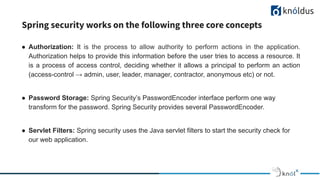 Spring security works on the following three core concepts
● Authorization: It is the process to allow authority to perform actions in the application.
Authorization helps to provide this information before the user tries to access a resource. It
is a process of access control, deciding whether it allows a principal to perform an action
(access-control → admin, user, leader, manager, contractor, anonymous etc) or not.
● Password Storage: Spring Security’s PasswordEncoder interface perform one way
transform for the password. Spring Security provides several PasswordEncoder.
● Servlet Filters: Spring security uses the Java servlet filters to start the security check for
our web application.
 
