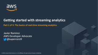 © 2020, Amazon Web Services, Inc. or its Affiliates. All rights reserved. Amazon Confidential and Trademark
© 2020, Amazon Web Services, Inc. or its Affiliates. All rights reserved. Amazon Confidential
Part 1 of 3: The basics of real-time streaming analytics
Getting started with streaming analytics
Javier Ramirez
AWS Developer Advocate
@supercoco9
 