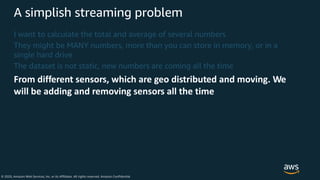 © 2020, Amazon Web Services, Inc. or its Affiliates. All rights reserved. Amazon Confidential
A simplish streaming problem
I want to calculate the total and average of several numbers
They might be MANY numbers, more than you can store in memory, or in a
single hard drive
The dataset is not static, new numbers are coming all the time
From different sensors, which are geo distributed and moving. We
will be adding and removing sensors all the time
 