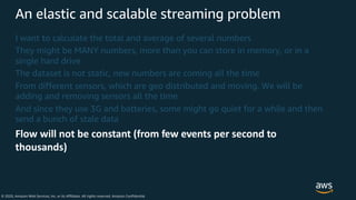 © 2020, Amazon Web Services, Inc. or its Affiliates. All rights reserved. Amazon Confidential
An elastic and scalable streaming problem
I want to calculate the total and average of several numbers
They might be MANY numbers, more than you can store in memory, or in a
single hard drive
The dataset is not static, new numbers are coming all the time
From different sensors, which are geo distributed and moving. We will be
adding and removing sensors all the time
And since they use 3G and batteries, some might go quiet for a while and then
send a bunch of stale data
Flow will not be constant (from few events per second to
thousands)
 