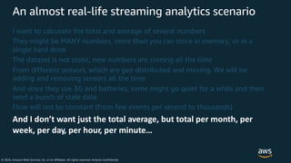 © 2020, Amazon Web Services, Inc. or its Affiliates. All rights reserved. Amazon Confidential
An almost real-life streaming analytics scenario
I want to calculate the total and average of several numbers
They might be MANY numbers, more than you can store in memory, or in a
single hard drive
The dataset is not static, new numbers are coming all the time
From different sensors, which are geo distributed and moving. We will be
adding and removing sensors all the time
And since they use 3G and batteries, some might go quiet for a while and then
send a bunch of stale data
Flow will not be constant (from few events per second to thousands)
And I don’t want just the total average, but total per month, per
week, per day, per hour, per minute…
 