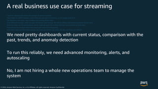 © 2020, Amazon Web Services, Inc. or its Affiliates. All rights reserved. Amazon Confidential
A real business use case for streaming
I want to calculate the total and average of several numbers
They might be MANY numbers, more than you can store in memory, or in a single hard drive
The dataset is not static, new numbers are coming all the time
From different sensors, which are geo distributed and moving. We will be adding and removing sensors all the time
And since they use 3G and batteries, some might go quiet for a while and then send a bunch of stale data
Flow will not be constant (from few events per second to thousands)
And I don’t want just the total average, but total per month, per week, per day, per hour, per minute…
We need pretty dashboards with current status, comparison with the
past, trends, and anomaly detection
To run this reliably, we need advanced monitoring, alerts, and
autoscaling
No, I am not hiring a whole new operations team to manage the
system
 