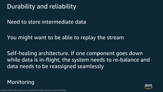 © 2020, Amazon Web Services, Inc. or its Affiliates. All rights reserved. Amazon Confidential
Durability and reliability
Need to store intermediate data
You might want to be able to replay the stream
Self-healing architecture. If one component goes down
while data is in-flight, the system needs to re-balance and
data needs to be reassigned seamlessly
Monitoring
 