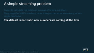 © 2020, Amazon Web Services, Inc. or its Affiliates. All rights reserved. Amazon Confidential
A simple streaming problem
I want to calculate the total and average of several numbers
They might be MANY numbers, more than you can store in memory, or in a
single hard drive
The dataset is not static, new numbers are coming all the time
 