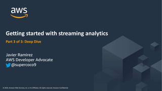 © 2020, Amazon Web Services, Inc. or its Affiliates. All rights reserved. Amazon Confidential and Trademark
© 2020, Amazon Web Services, Inc. or its Affiliates. All rights reserved. Amazon Confidential
Part 3 of 3: Deep Dive
Getting started with streaming analytics
Javier Ramirez
AWS Developer Advocate
@supercoco9
 