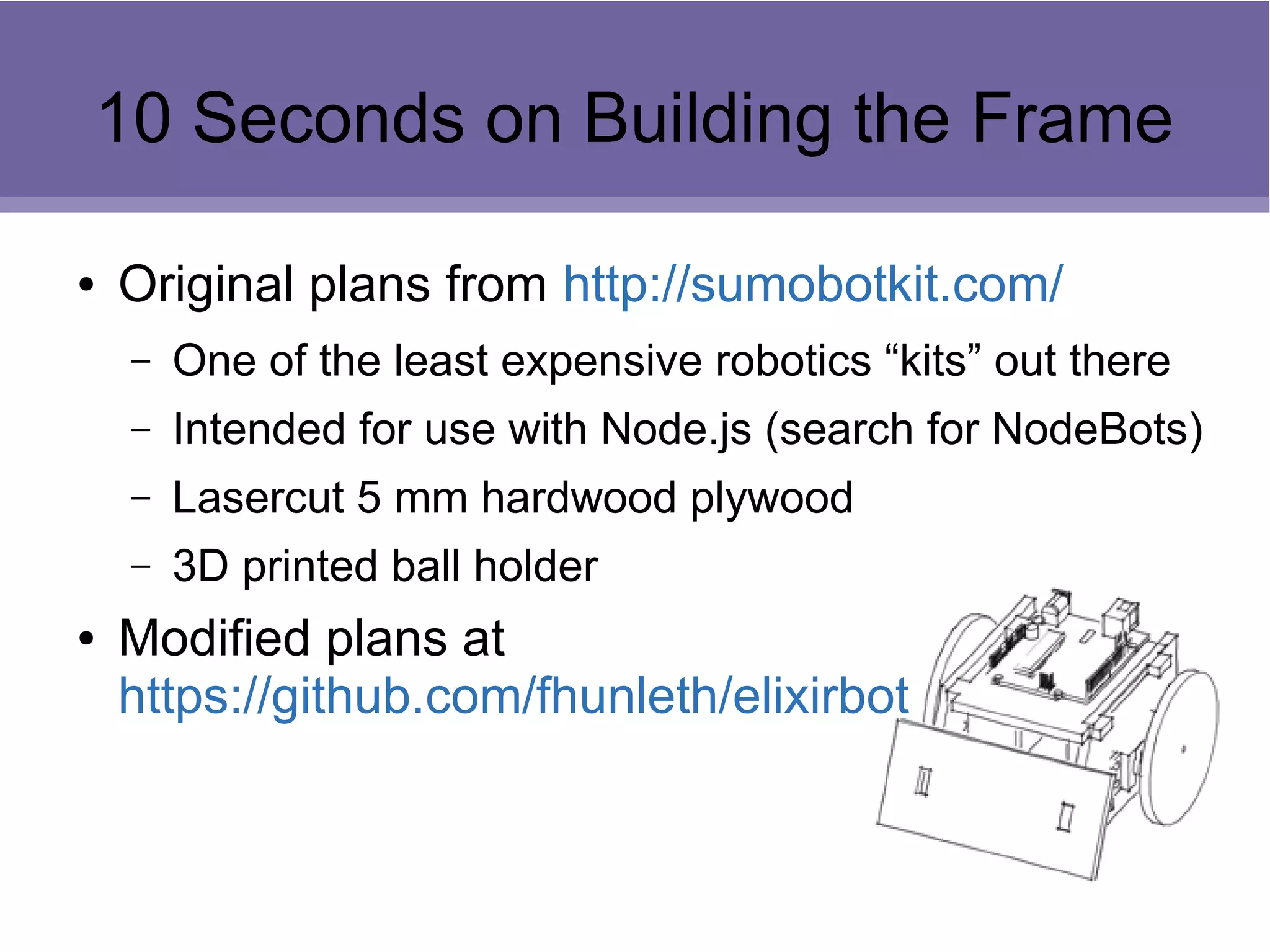 10 Seconds on Building the Frame
● Original plans from http://sumobotkit.com/
– One of the least expensive robotics “kits” out there
– Intended for use with Node.js (search for NodeBots)
– Lasercut 5 mm hardwood plywood
– 3D printed ball holder
● Modified plans at
https://github.com/fhunleth/elixirbot
 