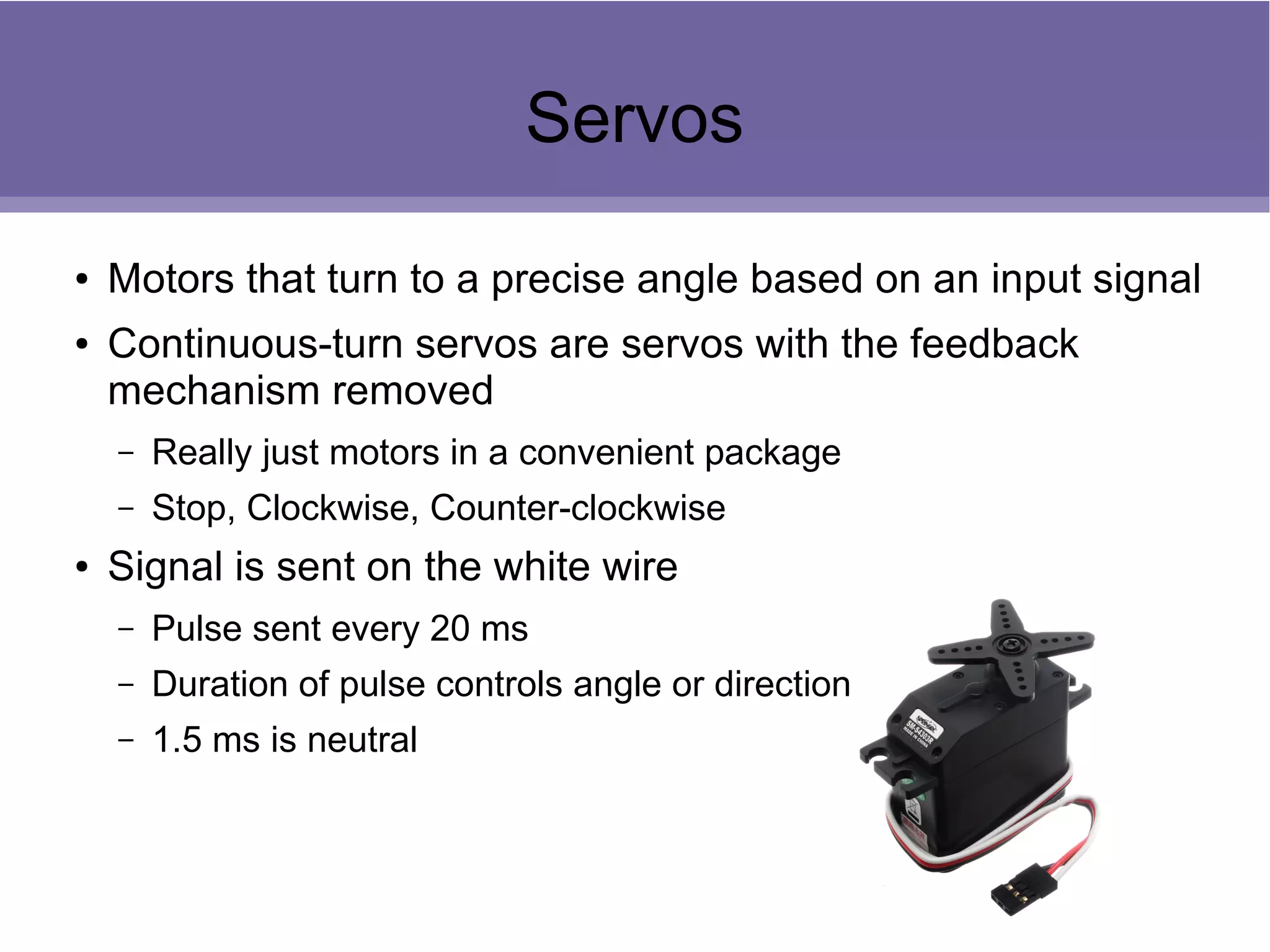 Servos
● Motors that turn to a precise angle based on an input signal
● Continuous-turn servos are servos with the feedback
mechanism removed
– Really just motors in a convenient package
– Stop, Clockwise, Counter-clockwise
● Signal is sent on the white wire
– Pulse sent every 20 ms
– Duration of pulse controls angle or direction
– 1.5 ms is neutral
 