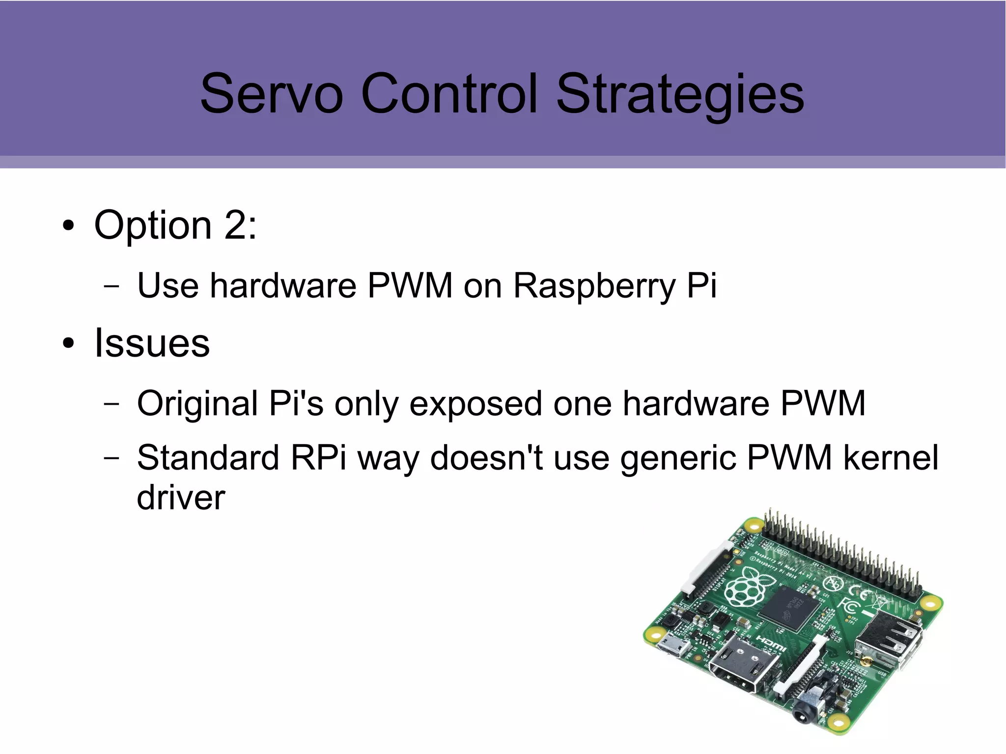 Servo Control Strategies
● Option 2:
– Use hardware PWM on Raspberry Pi
● Issues
– Original Pi's only exposed one hardware PWM
– Standard RPi way doesn't use generic PWM kernel
driver
 
