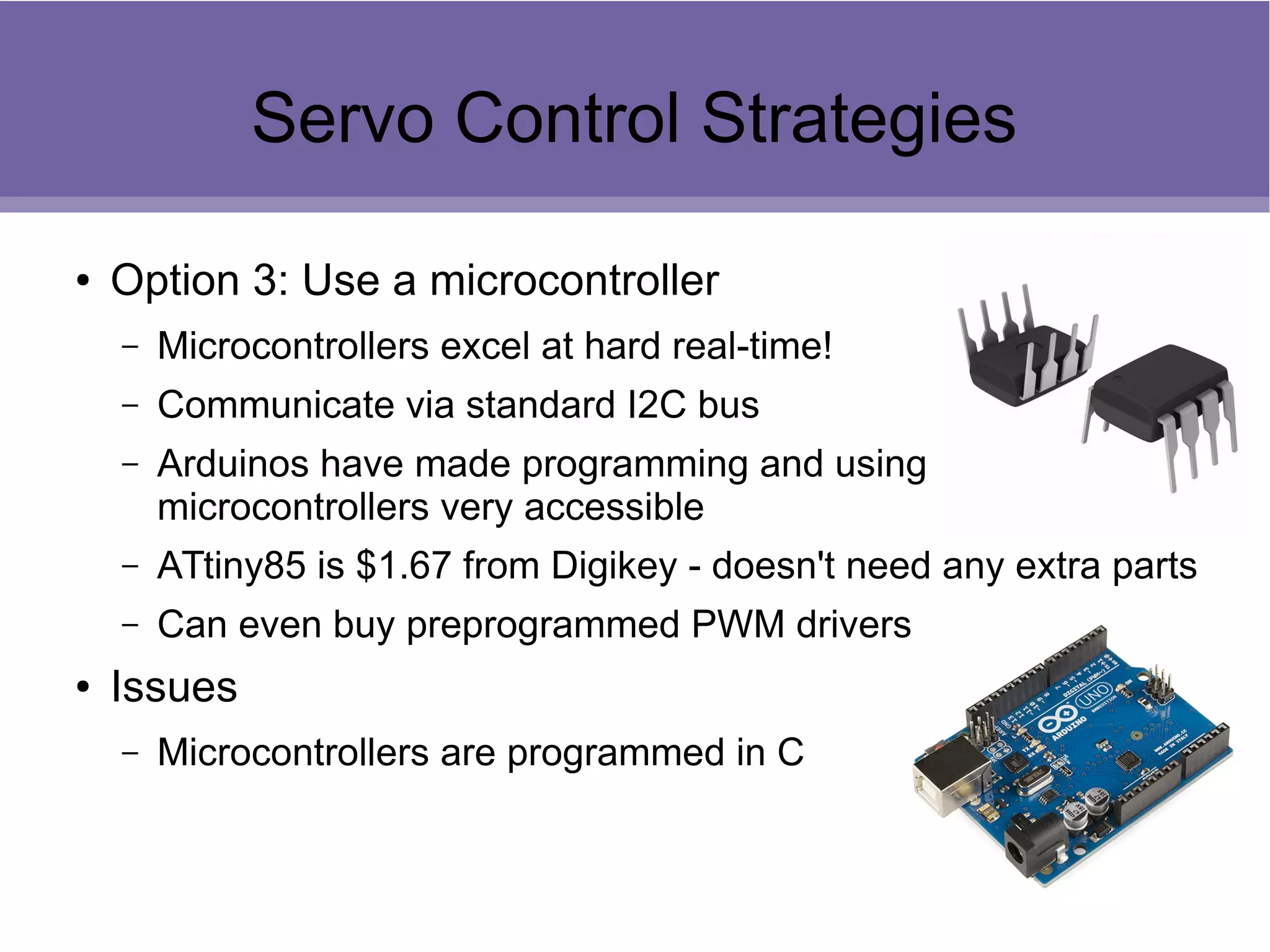 Servo Control Strategies
● Option 3: Use a microcontroller
– Microcontrollers excel at hard real-time!
– Communicate via standard I2C bus
– Arduinos have made programming and using
microcontrollers very accessible
– ATtiny85 is $1.67 from Digikey - doesn't need any extra parts
– Can even buy preprogrammed PWM drivers
● Issues
– Microcontrollers are programmed in C
 