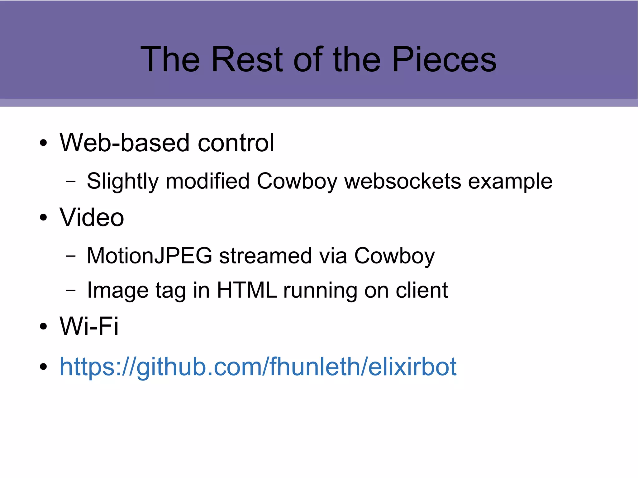 The Rest of the Pieces
● Web-based control
– Slightly modified Cowboy websockets example
● Video
– MotionJPEG streamed via Cowboy
– Image tag in HTML running on client
● Wi-Fi
● https://github.com/fhunleth/elixirbot
 