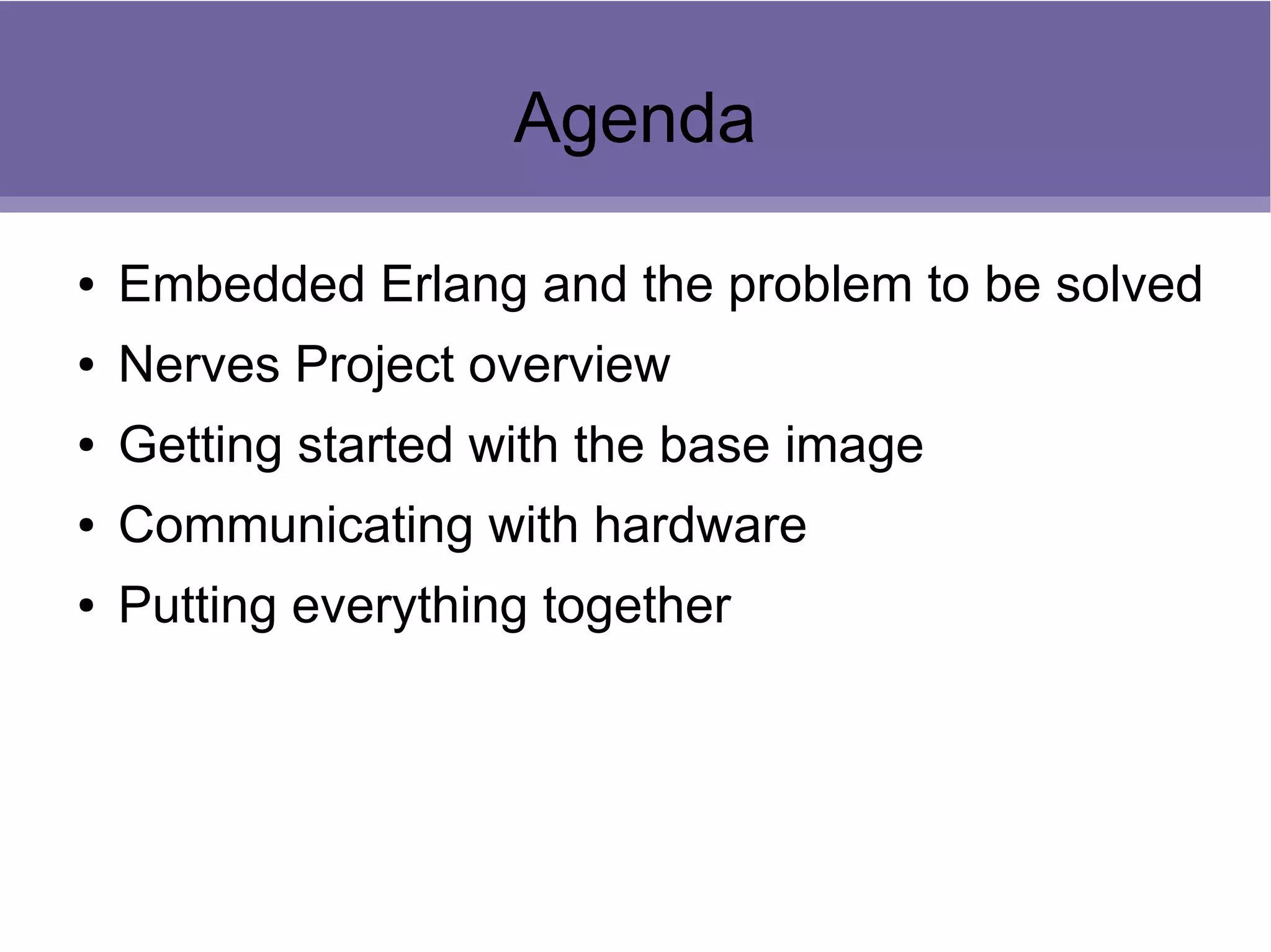 Agenda
● Embedded Erlang and the problem to be solved
● Nerves Project overview
● Getting started with the base image
● Communicating with hardware
● Putting everything together
 