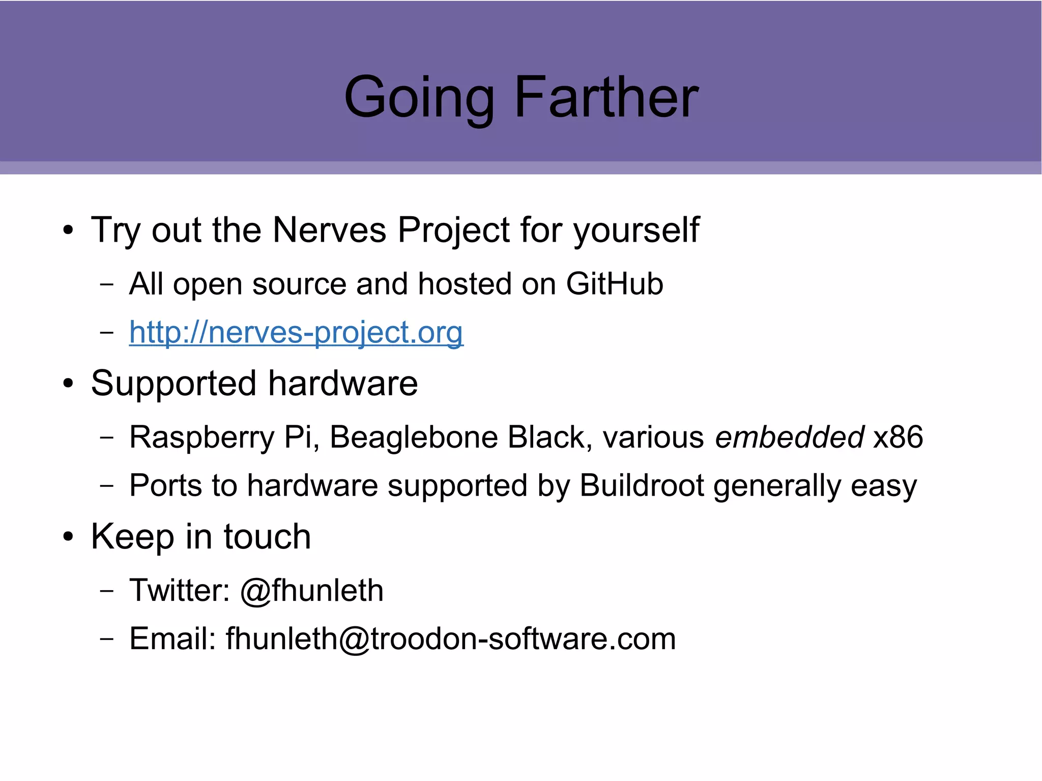 Going Farther
● Try out the Nerves Project for yourself
– All open source and hosted on GitHub
– http://nerves-project.org
● Supported hardware
– Raspberry Pi, Beaglebone Black, various embedded x86
– Ports to hardware supported by Buildroot generally easy
● Keep in touch
– Twitter: @fhunleth
– Email: fhunleth@troodon-software.com
 