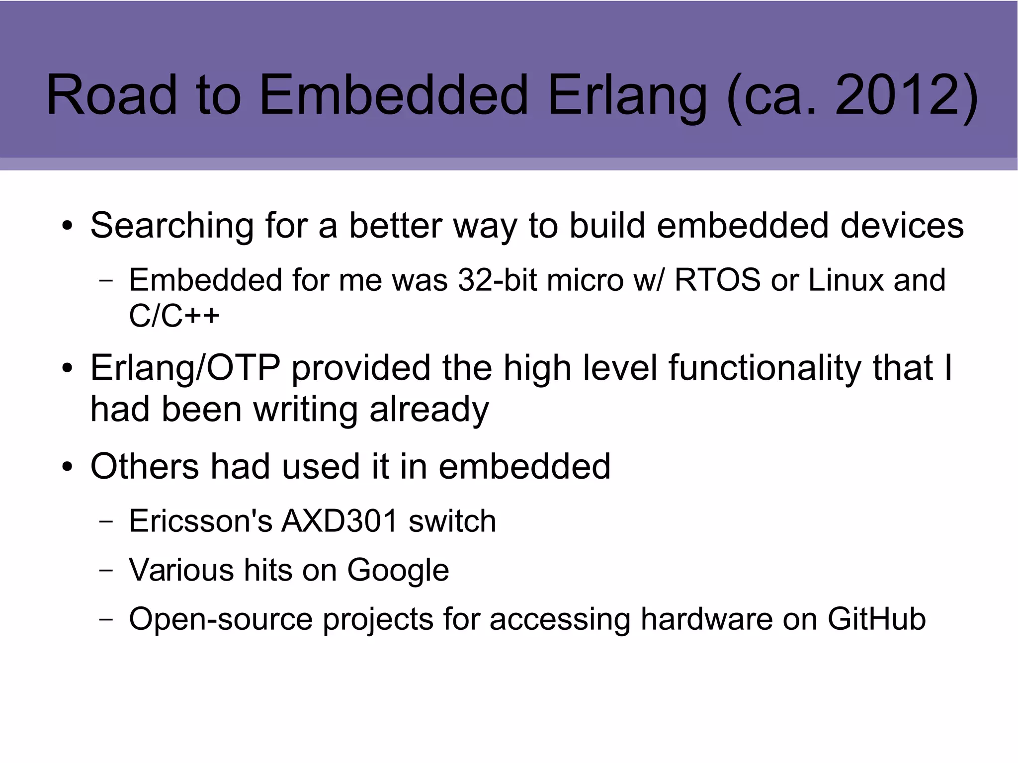 Road to Embedded Erlang (ca. 2012)
● Searching for a better way to build embedded devices
– Embedded for me was 32-bit micro w/ RTOS or Linux and
C/C++
● Erlang/OTP provided the high level functionality that I
had been writing already
● Others had used it in embedded
– Ericsson's AXD301 switch
– Various hits on Google
– Open-source projects for accessing hardware on GitHub
 