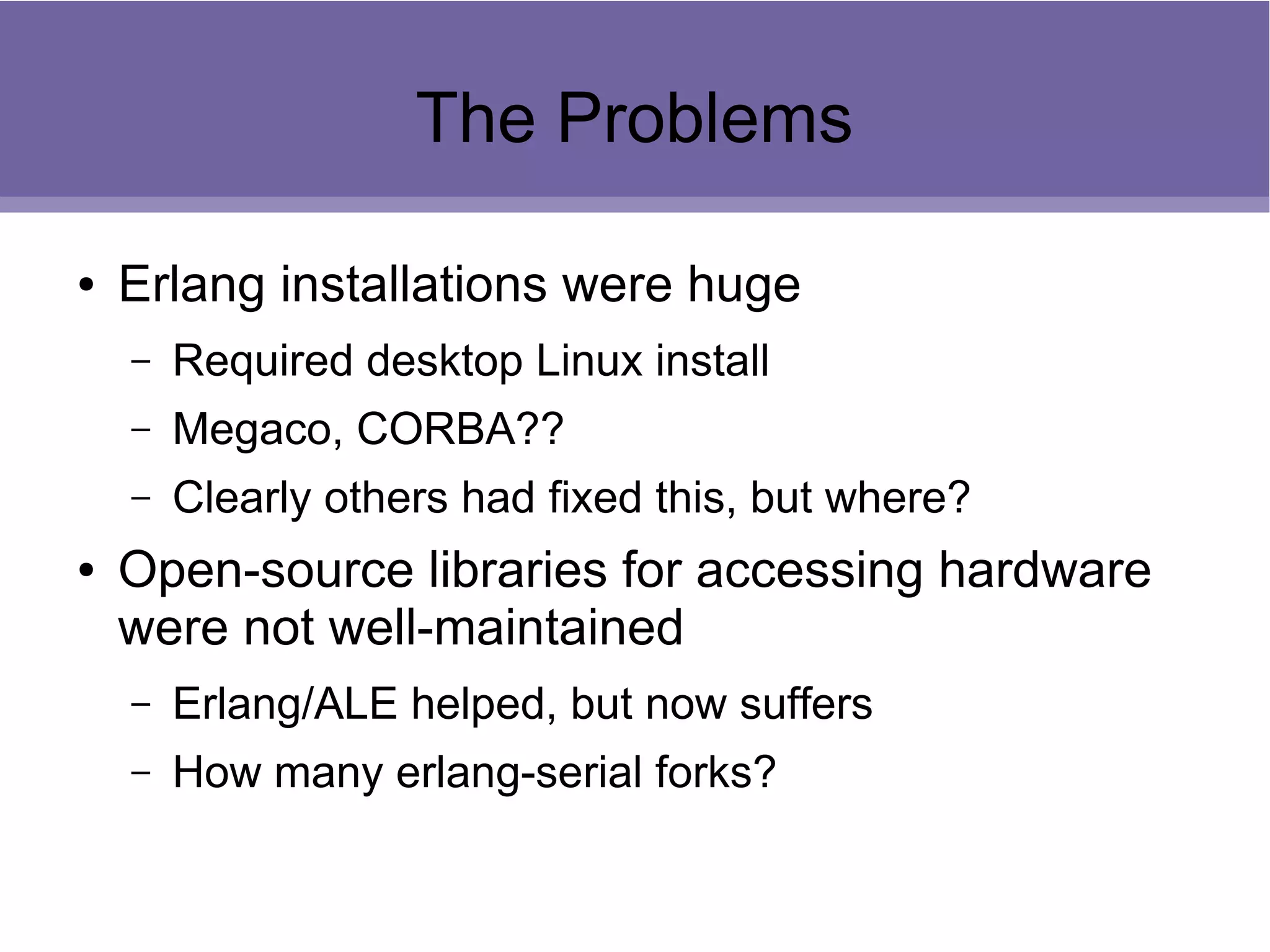 The Problems
● Erlang installations were huge
– Required desktop Linux install
– Megaco, CORBA??
– Clearly others had fixed this, but where?
● Open-source libraries for accessing hardware
were not well-maintained
– Erlang/ALE helped, but now suffers
– How many erlang-serial forks?
 