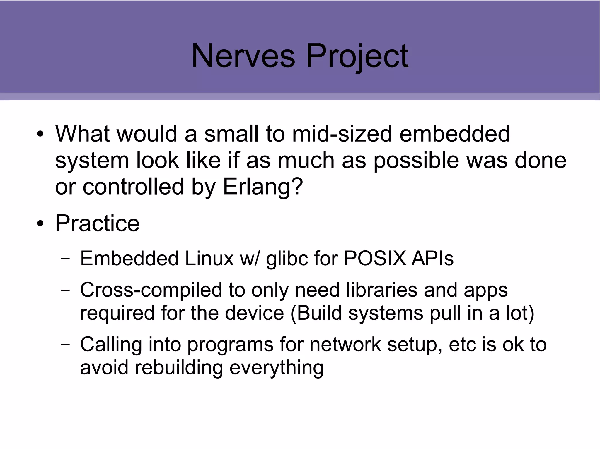 Nerves Project
● What would a small to mid-sized embedded
system look like if as much as possible was done
or controlled by Erlang?
● Practice
– Embedded Linux w/ glibc for POSIX APIs
– Cross-compiled to only need libraries and apps
required for the device (Build systems pull in a lot)
– Calling into programs for network setup, etc is ok to
avoid rebuilding everything
 