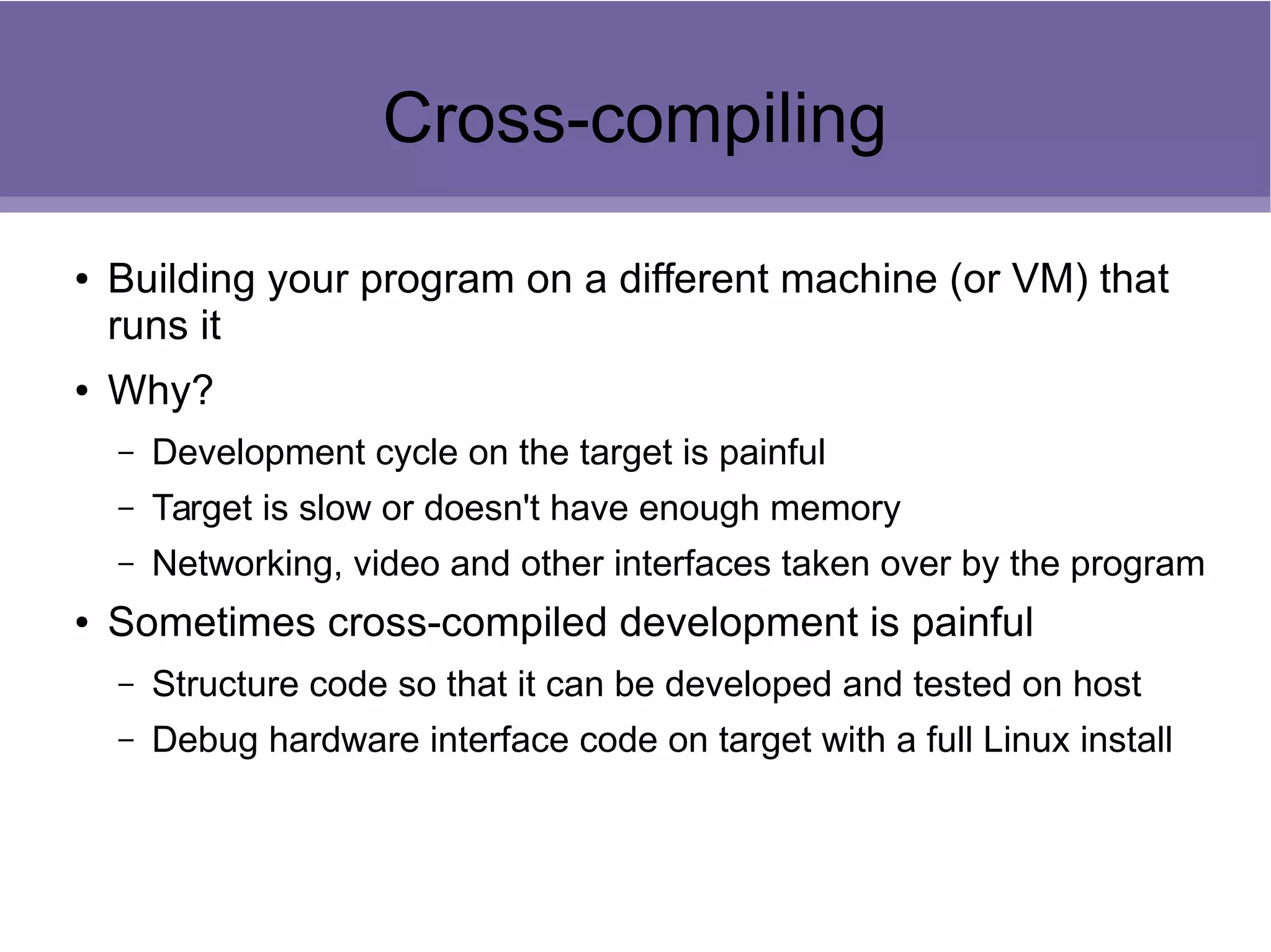 Cross-compiling
● Building your program on a different machine (or VM) that
runs it
● Why?
– Development cycle on the target is painful
– Target is slow or doesn't have enough memory
– Networking, video and other interfaces taken over by the program
● Sometimes cross-compiled development is painful
– Structure code so that it can be developed and tested on host
– Debug hardware interface code on target with a full Linux install
 
