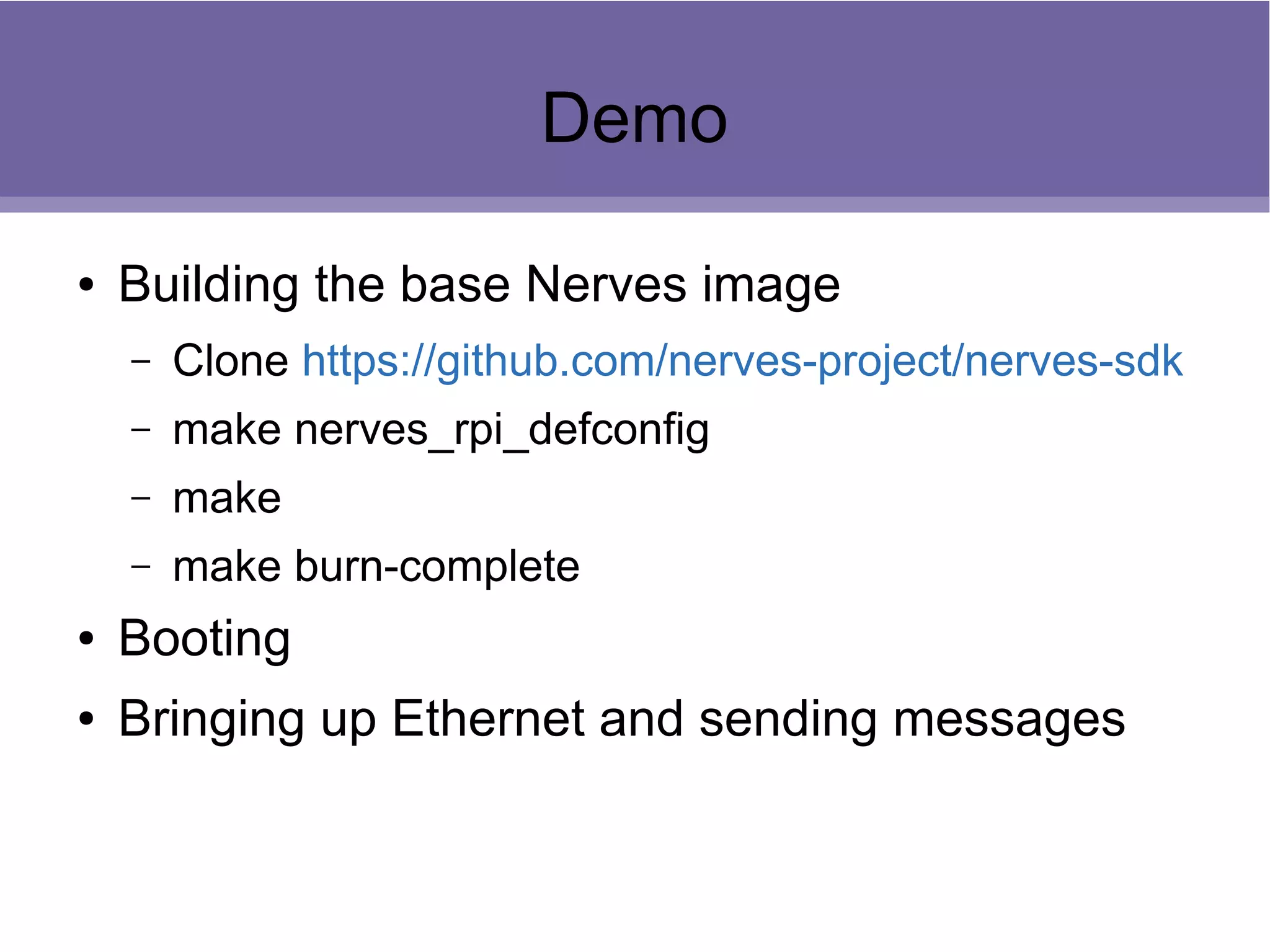 Demo
● Building the base Nerves image
– Clone https://github.com/nerves-project/nerves-sdk
– make nerves_rpi_defconfig
– make
– make burn-complete
● Booting
● Bringing up Ethernet and sending messages
 