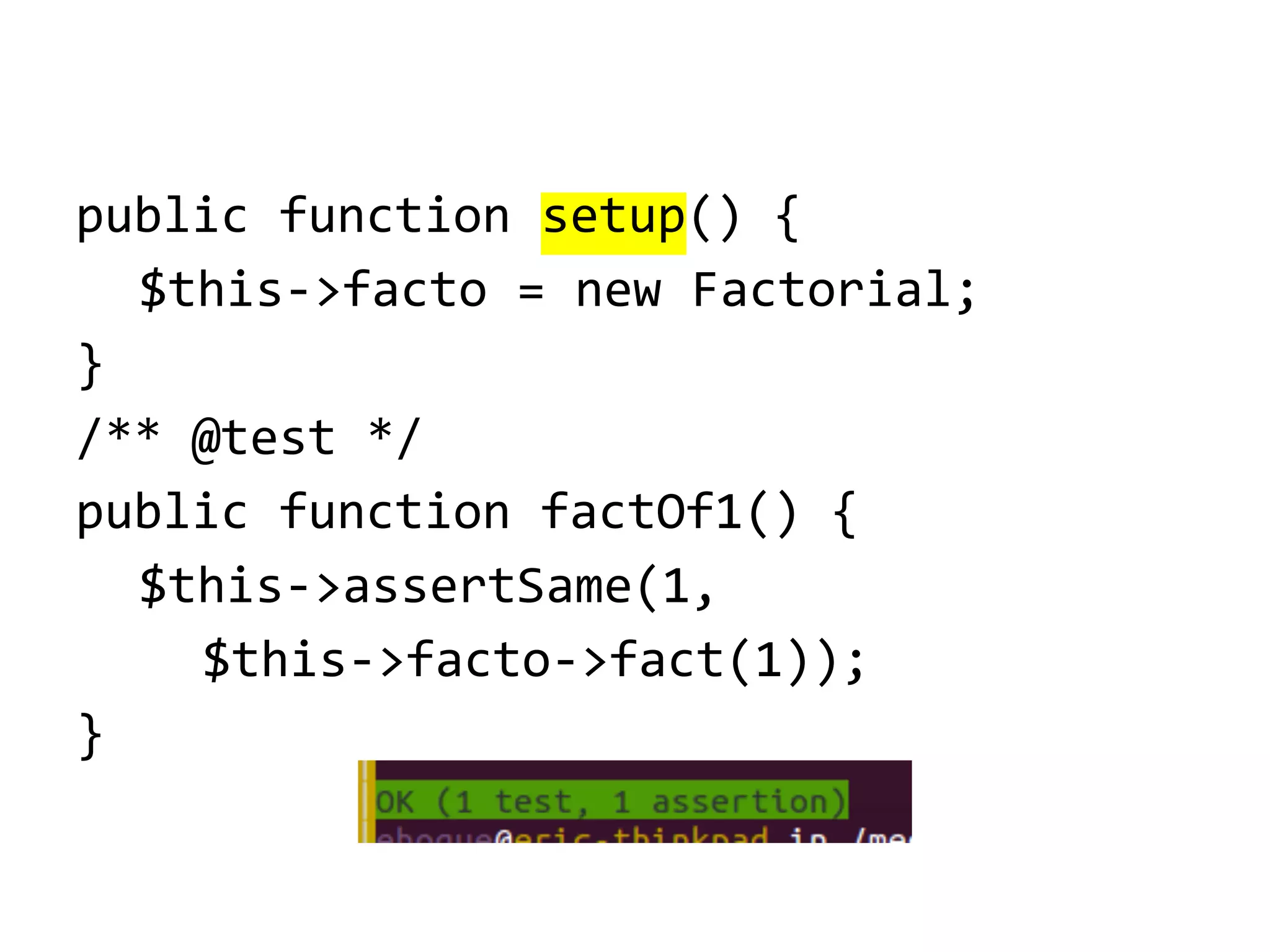 public function setup() {
$this->facto = new Factorial;
}
/** @test */
public function factOf1() {
$this->assertSame(1,
$this->facto->fact(1));
}

 