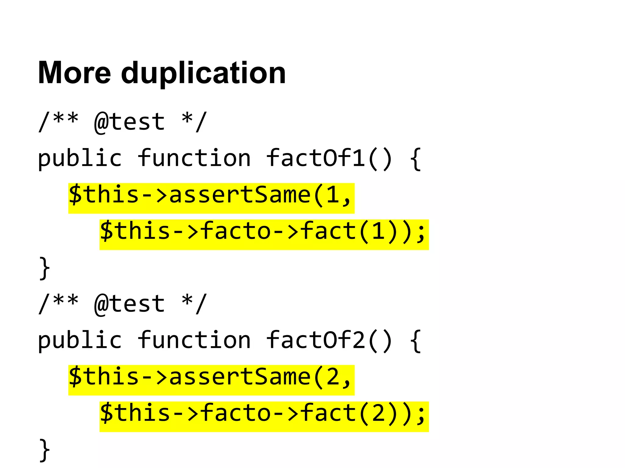 More duplication
/** @test */
public function factOf1() {
$this->assertSame(1,
$this->facto->fact(1));
}
/** @test */
public function factOf2() {
$this->assertSame(2,
$this->facto->fact(2));
}

 