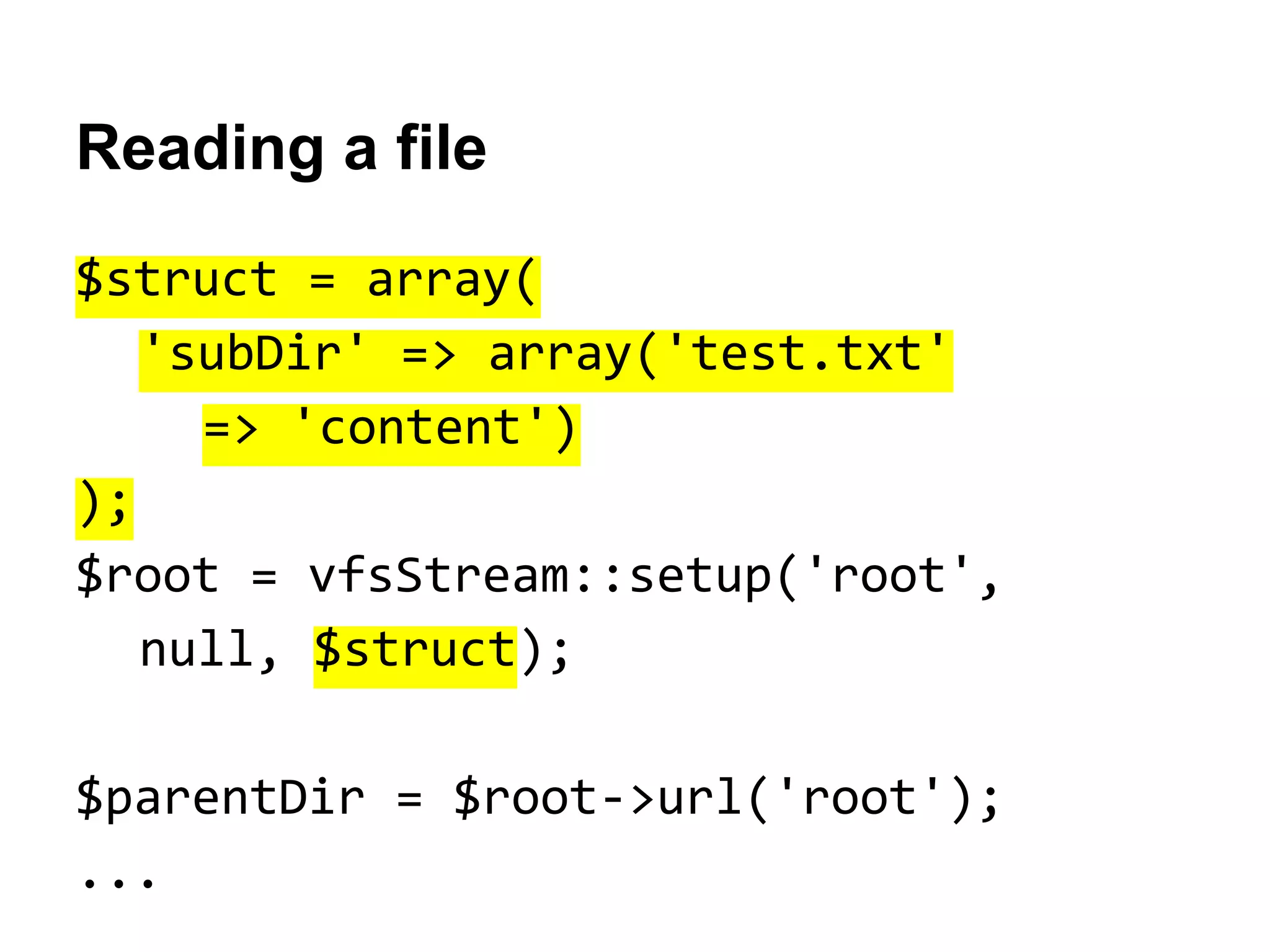 Reading a file
$struct = array(
'subDir' => array('test.txt'
=> 'content')
);
$root = vfsStream::setup('root',
null, $struct);
$parentDir = $root->url('root');
...

 