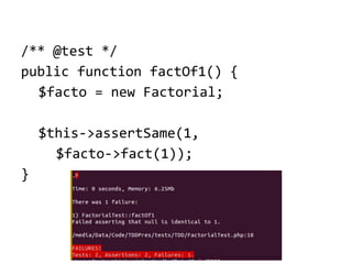 /** @test */
public function factOf1() {
$facto = new Factorial;
$this->assertSame(1,
$facto->fact(1));
}

 