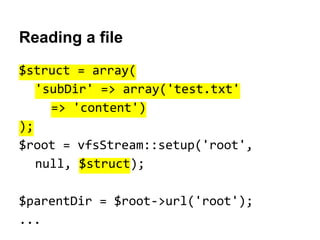 Reading a file
$struct = array(
'subDir' => array('test.txt'
=> 'content')
);
$root = vfsStream::setup('root',
null, $struct);
$parentDir = $root->url('root');
...

 