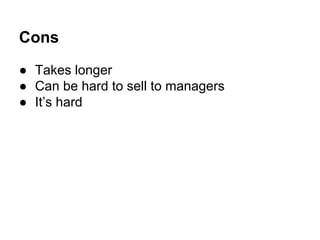 Cons
● Takes longer
● Can be hard to sell to managers
● It’s hard

 