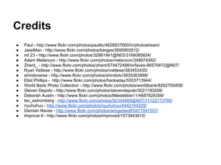 Credits
●
●
●
●
●
●
●
●
●
●
●
●
●
●
●

Paul - http://www.flickr.com/photos/pauldc/4626637600/in/photostream/
JaseMan - http://www.flickr.com/photos/bargas/3695903512/
mt 23 - http://www.flickr.com/photos/32961941@N03/3166085824/
Adam Melancon - http://www.flickr.com/photos/melancon/348974082/
Zhent_ - http://www.flickr.com/photos/zhent/574472488/in/faves-96579472@N07/
Ryan Vettese - http://www.flickr.com/photos/rvettese/383453435/
shindoverse - http://www.flickr.com/photos/shindotv/3835363999/
Eliot Phillips - http://www.flickr.com/photos/hackaday/5553713944/
World Bank Photo Collection - http://www.flickr.com/photos/worldbank/8262750458/
Steven Depolo - http://www.flickr.com/photos/stevendepolo/3021193208/
Deborah Austin - http://www.flickr.com/photos/littledebbie11/4687828358/
tec_estromberg - http://www.flickr.com/photos/92334668@N07/11122773785/
nyuhuhuu - http://www.flickr.com/photos/nyuhuhuu/4442144329/
Damián Navas - http://www.flickr.com/photos/wingedwolf/5471047557/
Improve It - http://www.flickr.com/photos/improveit/1573943815/

 