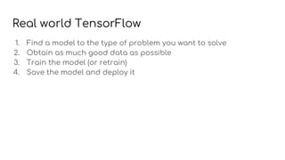 Real world TensorFlow
1. Find a model to the type of problem you want to solve
2. Obtain as much good data as possible
3. Train the model (or retrain)
4. Save the model and deploy it
 