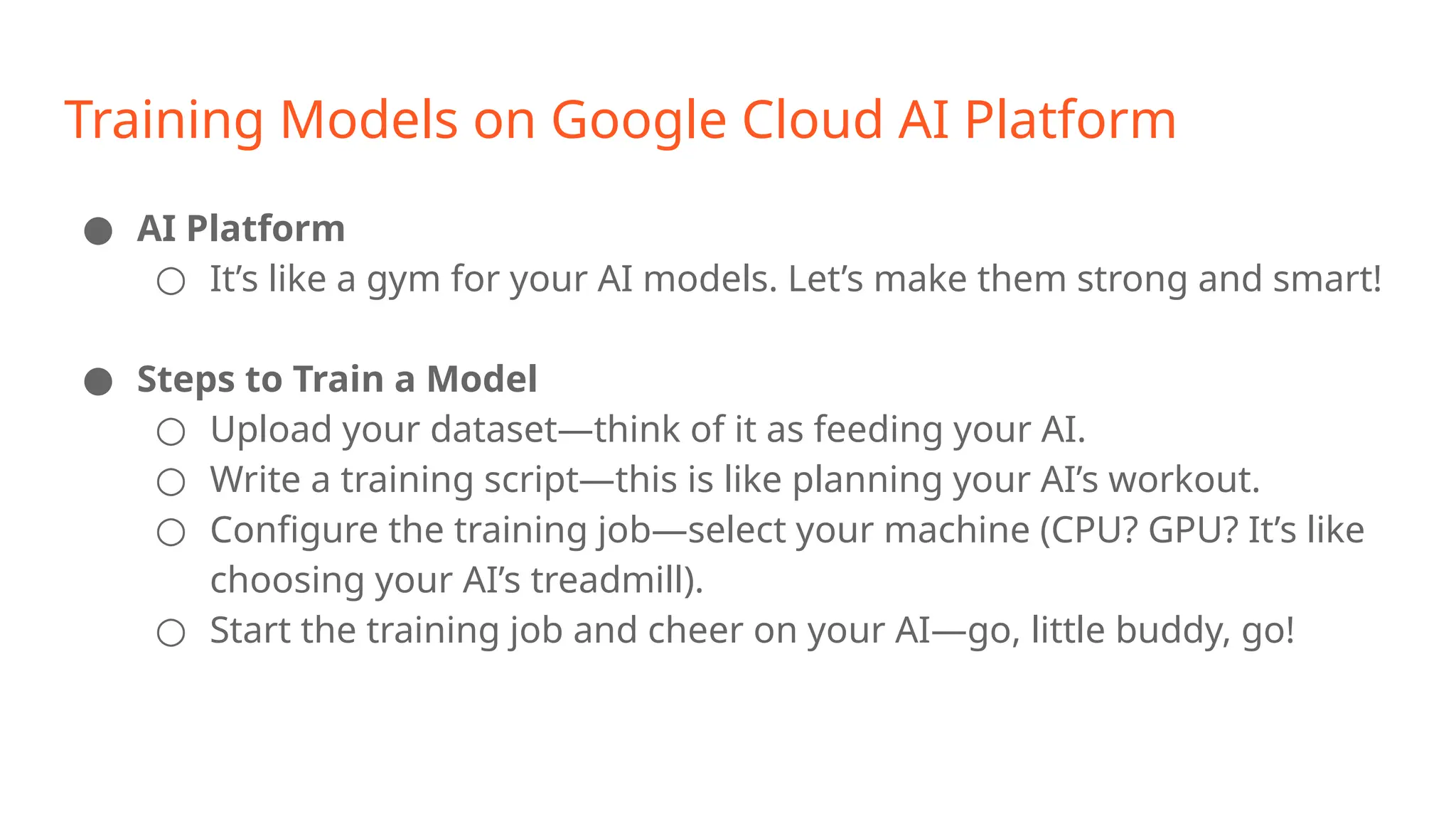 Training Models on Google Cloud AI Platform ● AI Platform ○ It’s like a gym for your AI models. Let’s make them strong and smart! ● Steps to Train a Model ○ Upload your dataset—think of it as feeding your AI. ○ Write a training script—this is like planning your AI’s workout. ○ Configure the training job—select your machine (CPU? GPU? It’s like choosing your AI’s treadmill). ○ Start the training job and cheer on your AI—go, little buddy, go! 