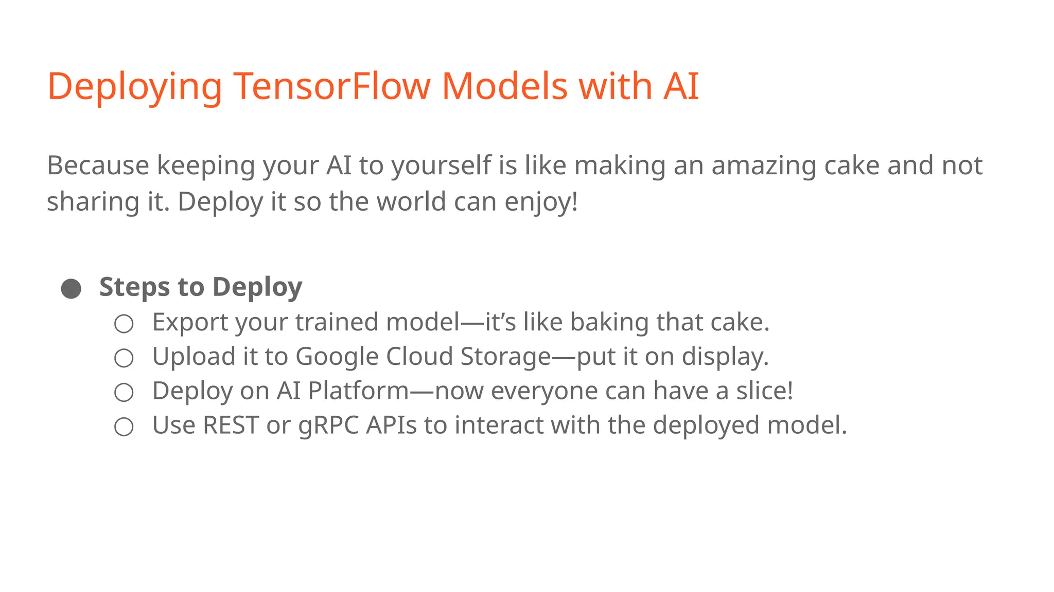 Deploying TensorFlow Models with AI Because keeping your AI to yourself is like making an amazing cake and not sharing it. Deploy it so the world can enjoy! ● Steps to Deploy ○ Export your trained model—it’s like baking that cake. ○ Upload it to Google Cloud Storage—put it on display. ○ Deploy on AI Platform—now everyone can have a slice! ○ Use REST or gRPC APIs to interact with the deployed model. 