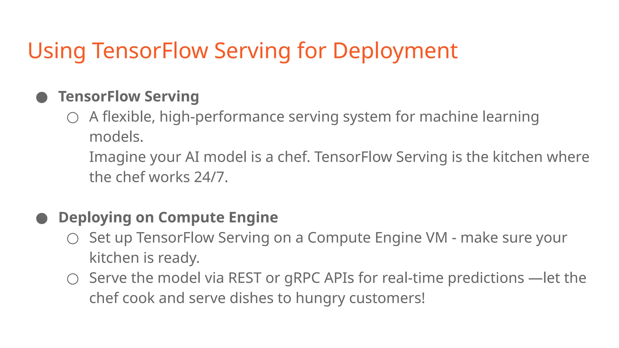 Using TensorFlow Serving for Deployment ● TensorFlow Serving ○ A flexible, high-performance serving system for machine learning models. Imagine your AI model is a chef. TensorFlow Serving is the kitchen where the chef works 24/7. ● Deploying on Compute Engine ○ Set up TensorFlow Serving on a Compute Engine VM - make sure your kitchen is ready. ○ Serve the model via REST or gRPC APIs for real-time predictions —let the chef cook and serve dishes to hungry customers! 