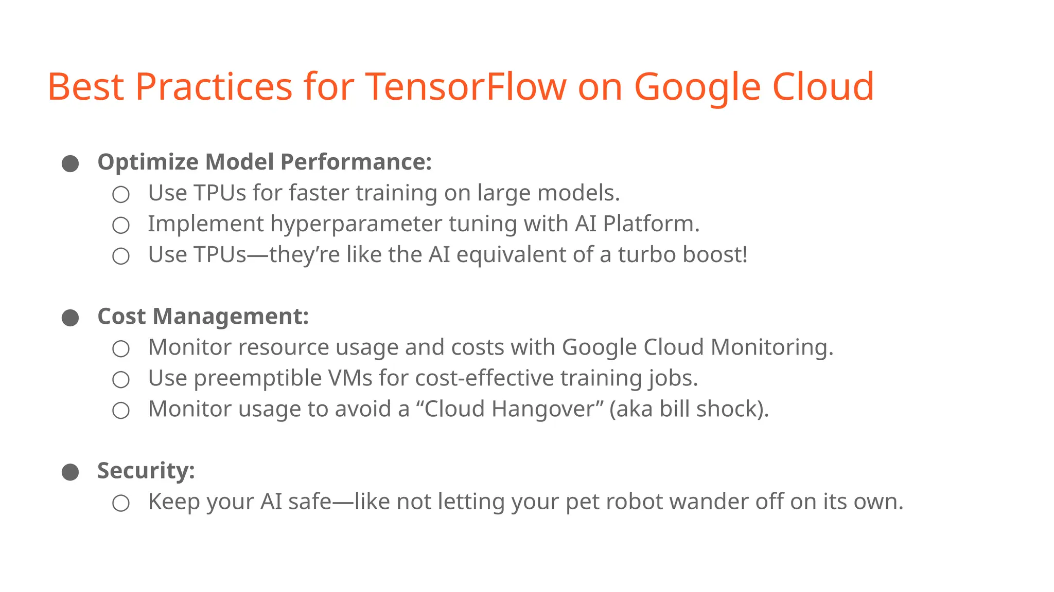 Best Practices for TensorFlow on Google Cloud ● Optimize Model Performance: ○ Use TPUs for faster training on large models. ○ Implement hyperparameter tuning with AI Platform. ○ Use TPUs—they’re like the AI equivalent of a turbo boost! ● Cost Management: ○ Monitor resource usage and costs with Google Cloud Monitoring. ○ Use preemptible VMs for cost-effective training jobs. ○ Monitor usage to avoid a “Cloud Hangover” (aka bill shock). ● Security: ○ Keep your AI safe—like not letting your pet robot wander off on its own. 