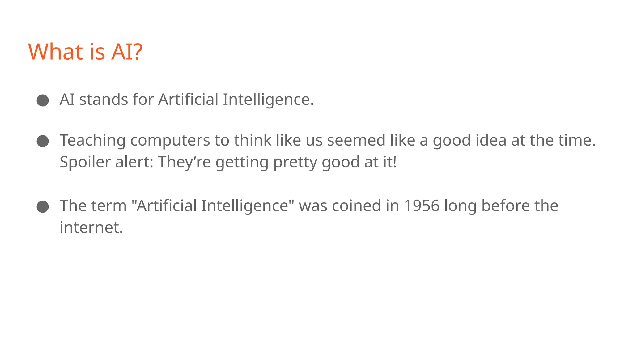 What is AI? ● AI stands for Artificial Intelligence. ● Teaching computers to think like us seemed like a good idea at the time. Spoiler alert: They’re getting pretty good at it! ● The term "Artificial Intelligence" was coined in 1956 long before the internet. 