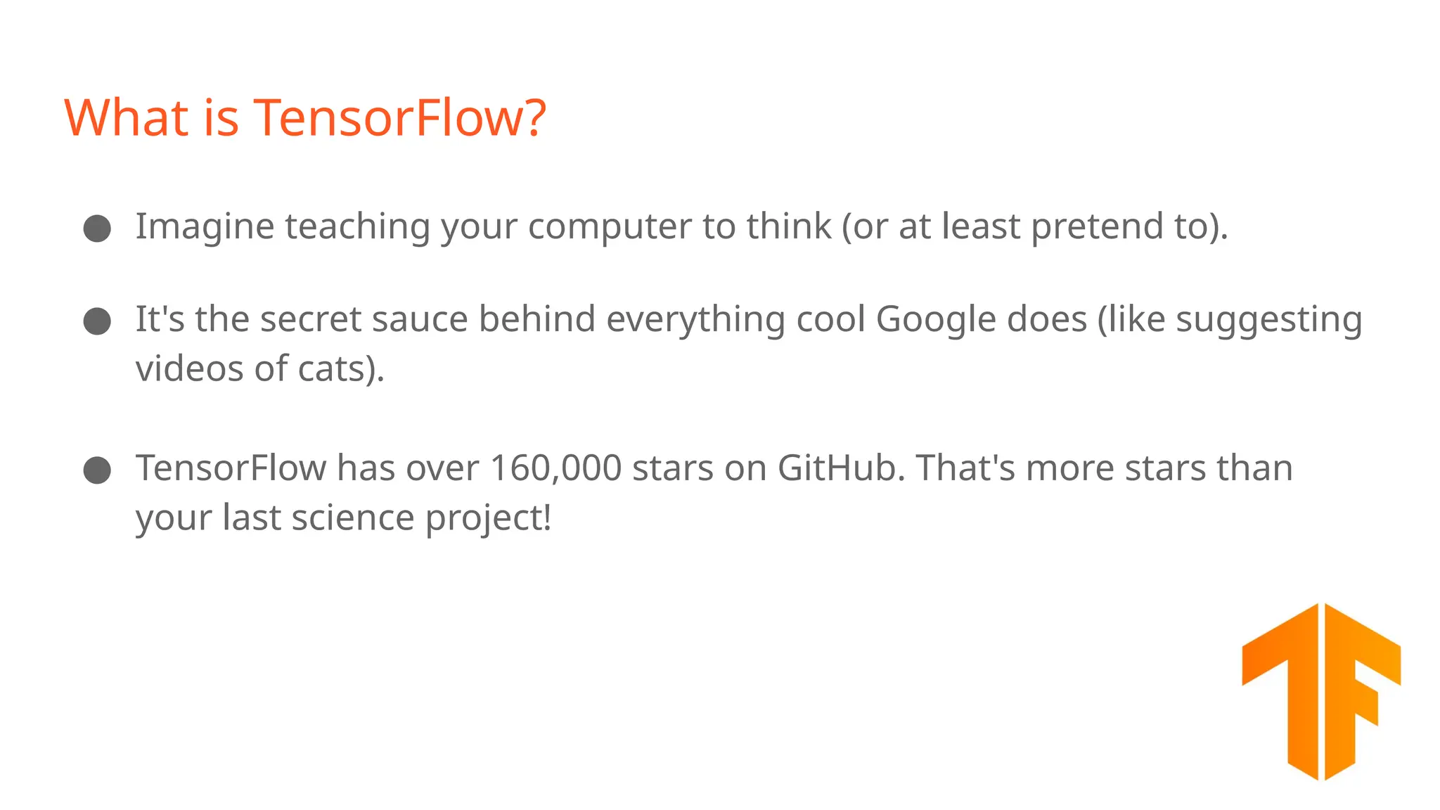 What is TensorFlow? ● Imagine teaching your computer to think (or at least pretend to). ● It's the secret sauce behind everything cool Google does (like suggesting videos of cats). ● TensorFlow has over 160,000 stars on GitHub. That's more stars than your last science project! 
