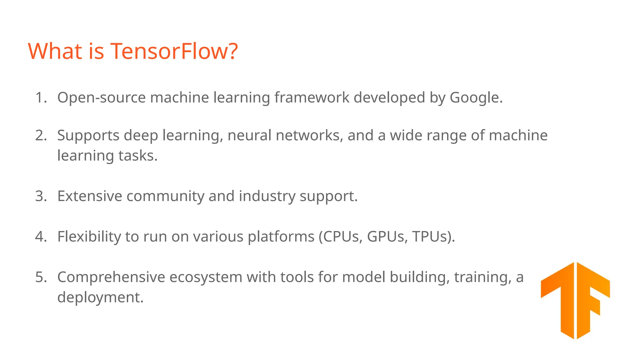 What is TensorFlow? 1. Open-source machine learning framework developed by Google. 2. Supports deep learning, neural networks, and a wide range of machine learning tasks. 3. Extensive community and industry support. 4. Flexibility to run on various platforms (CPUs, GPUs, TPUs). 5. Comprehensive ecosystem with tools for model building, training, and deployment. 
