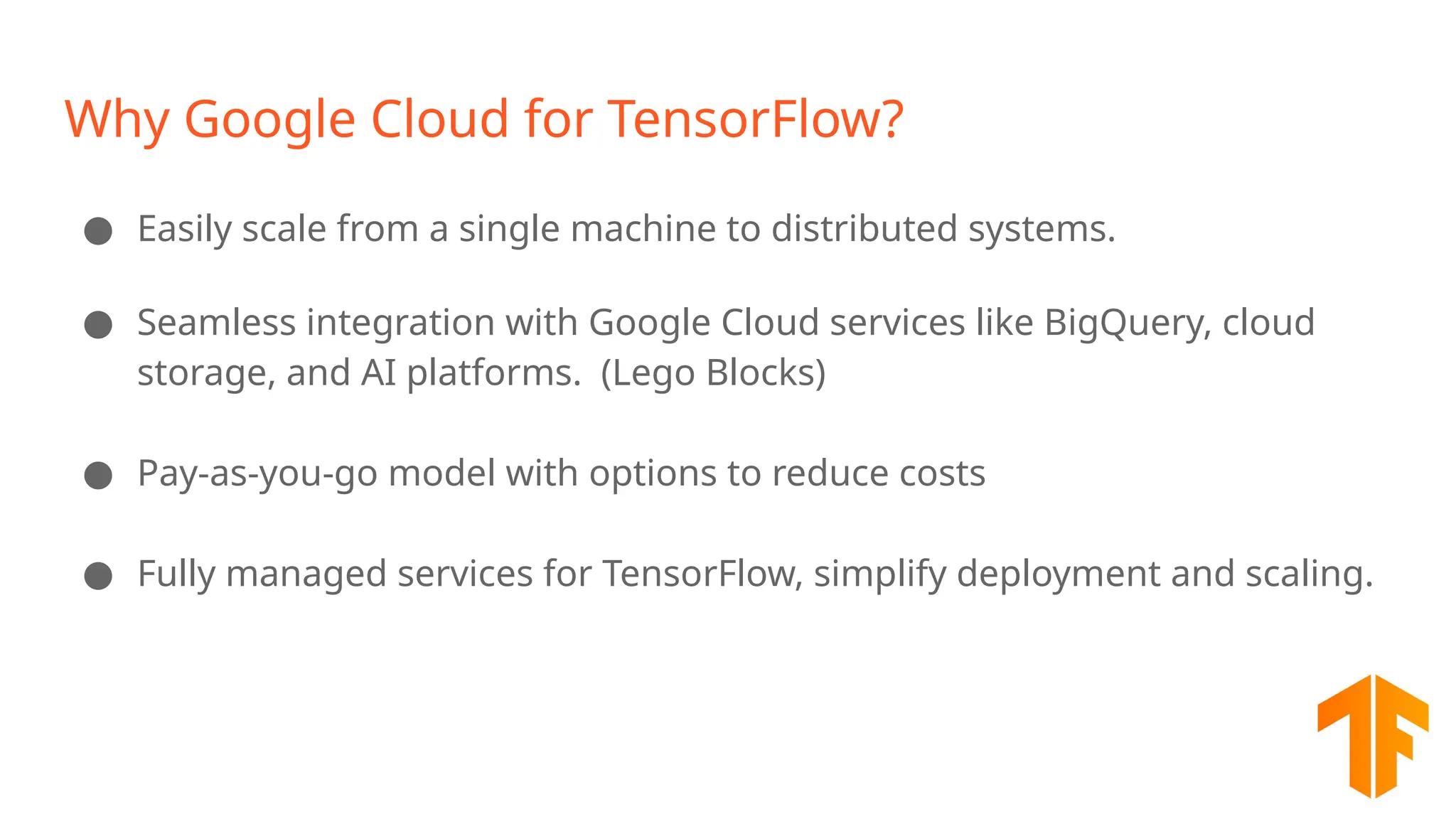 Why Google Cloud for TensorFlow? ● Easily scale from a single machine to distributed systems. ● Seamless integration with Google Cloud services like BigQuery, cloud storage, and AI platforms. (Lego Blocks) ● Pay-as-you-go model with options to reduce costs ● Fully managed services for TensorFlow, simplify deployment and scaling. 