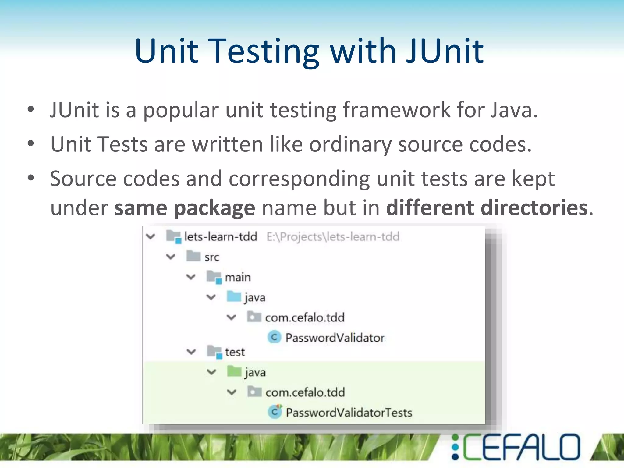 Unit Testing with JUnit • JUnit is a popular unit testing framework for Java. • Unit Tests are written like ordinary source codes. • Source codes and corresponding unit tests are kept under same package name but in different directories. 