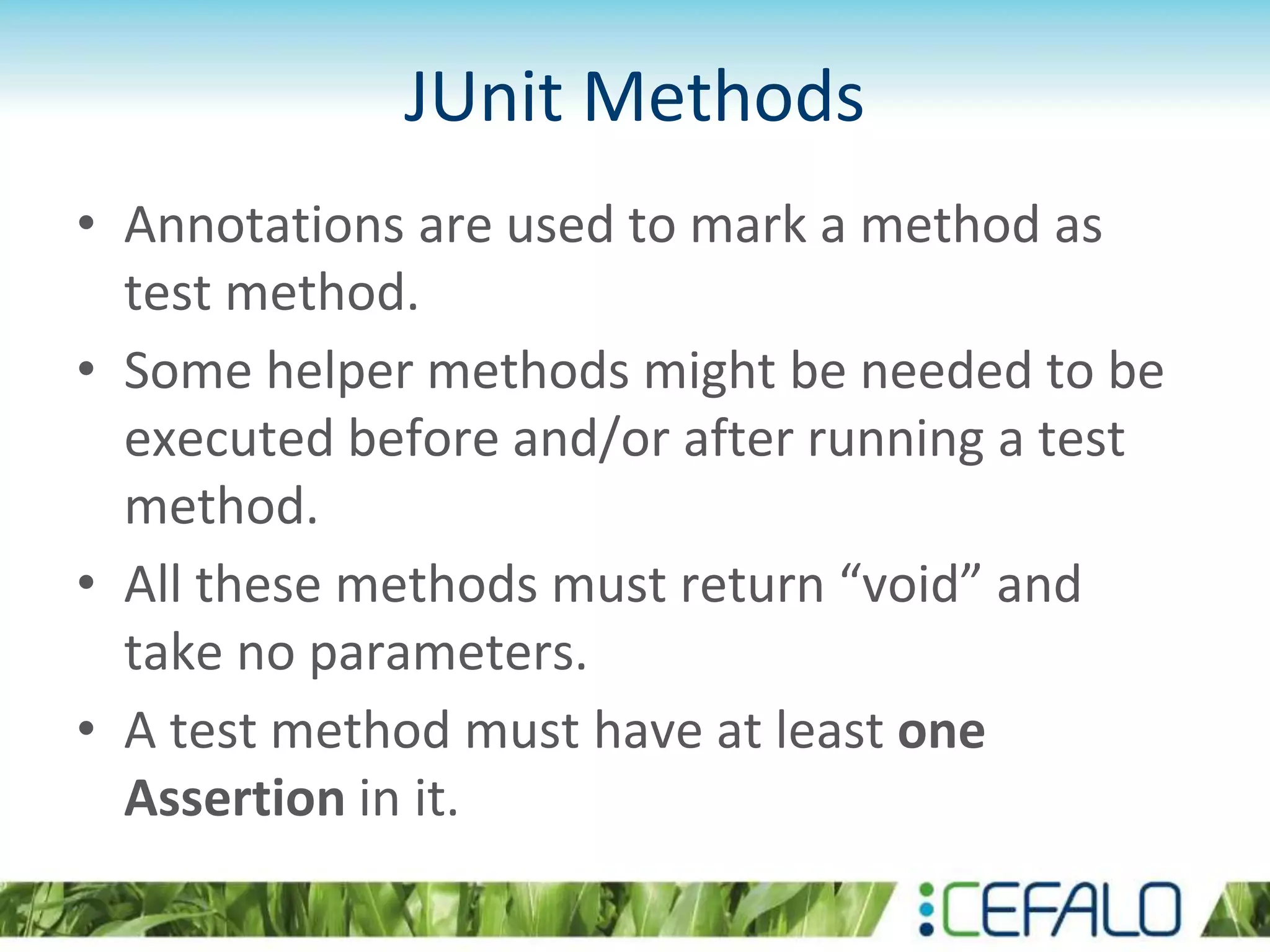 JUnit Methods • Annotations are used to mark a method as test method. • Some helper methods might be needed to be executed before and/or after running a test method. • All these methods must return “void” and take no parameters. • A test method must have at least one Assertion in it. 