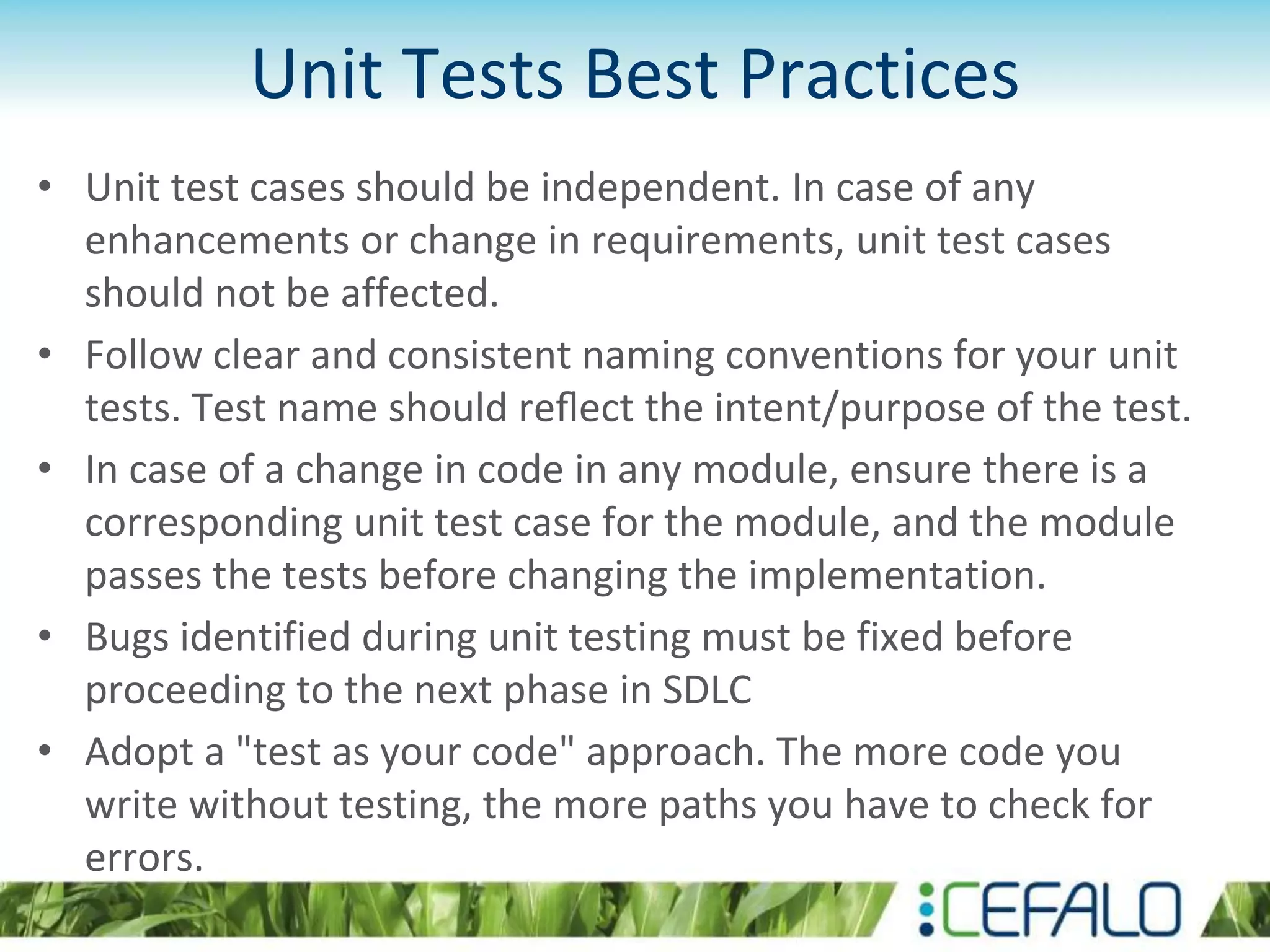 Unit Tests Best Practices • Unit test cases should be independent. In case of any enhancements or change in requirements, unit test cases should not be affected. • Follow clear and consistent naming conventions for your unit tests. Test name should reﬂect the intent/purpose of the test. • In case of a change in code in any module, ensure there is a corresponding unit test case for the module, and the module passes the tests before changing the implementation. • Bugs identified during unit testing must be fixed before proceeding to the next phase in SDLC • Adopt a "test as your code" approach. The more code you write without testing, the more paths you have to check for errors. 