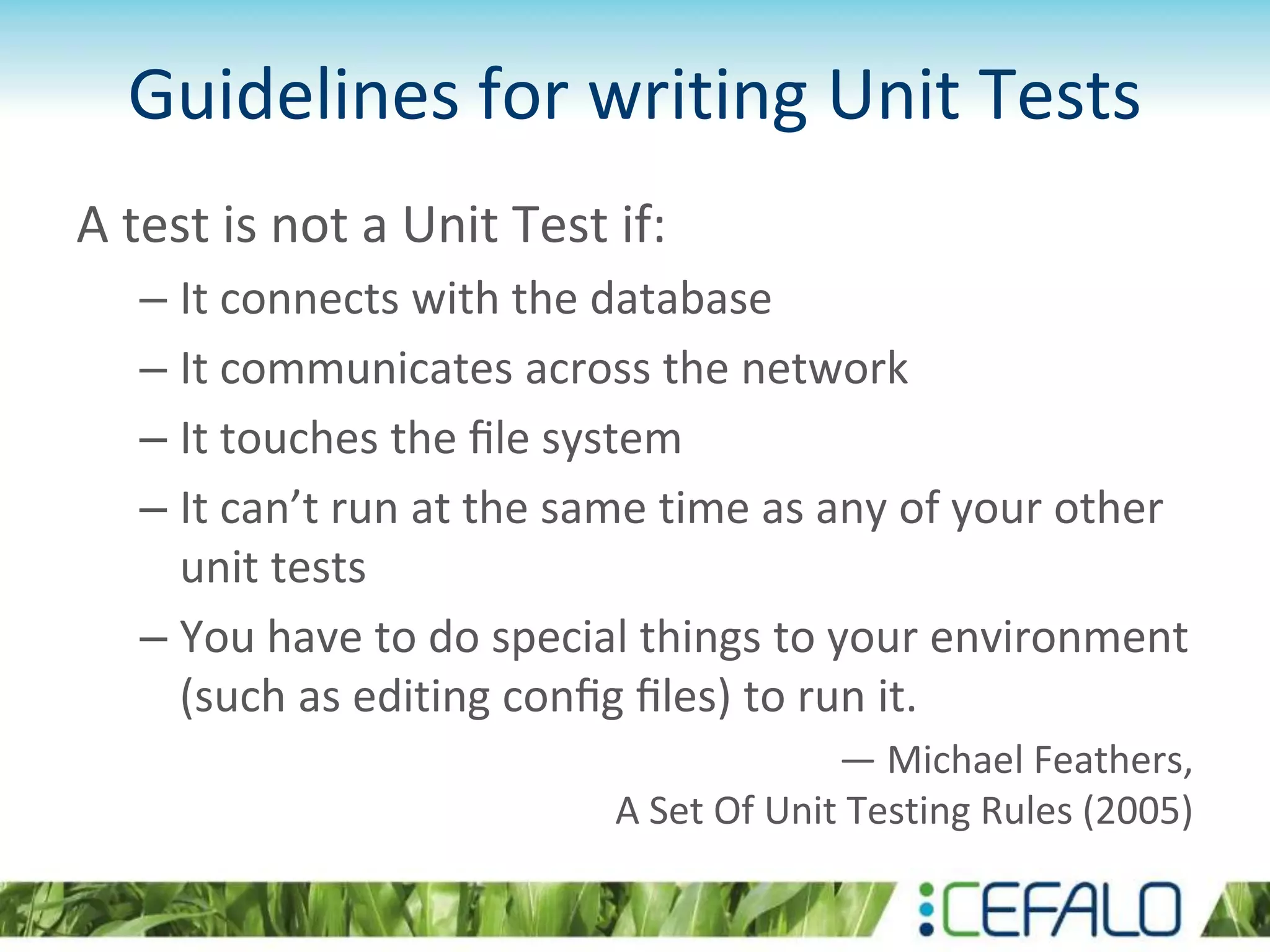Guidelines for writing Unit Tests A test is not a Unit Test if: – It connects with the database – It communicates across the network – It touches the ﬁle system – It can’t run at the same time as any of your other unit tests – You have to do special things to your environment (such as editing conﬁg ﬁles) to run it. — Michael Feathers, A Set Of Unit Testing Rules (2005) 