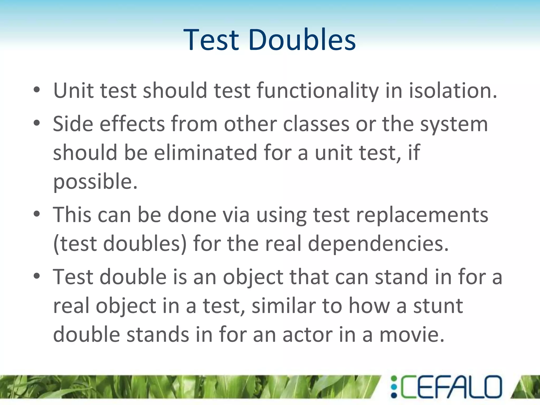Test Doubles • Unit test should test functionality in isolation. • Side effects from other classes or the system should be eliminated for a unit test, if possible. • This can be done via using test replacements (test doubles) for the real dependencies. • Test double is an object that can stand in for a real object in a test, similar to how a stunt double stands in for an actor in a movie. 