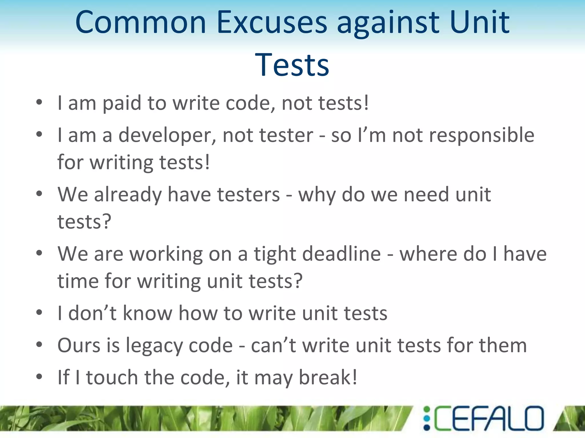Common Excuses against Unit Tests • I am paid to write code, not tests! • I am a developer, not tester - so I’m not responsible for writing tests! • We already have testers - why do we need unit tests? • We are working on a tight deadline - where do I have time for writing unit tests? • I don’t know how to write unit tests • Ours is legacy code - can’t write unit tests for them • If I touch the code, it may break! 