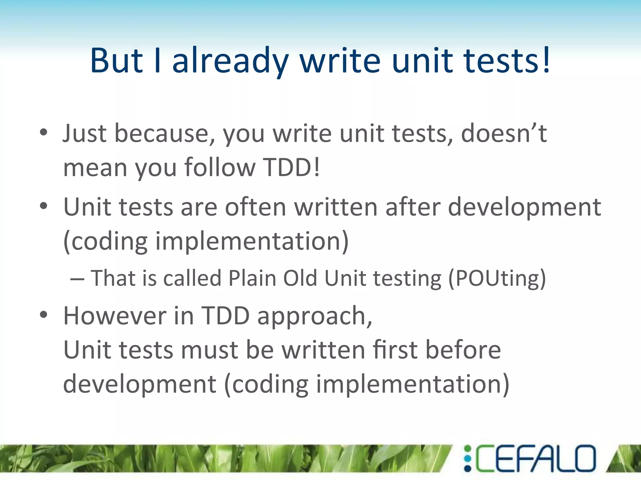 But I already write unit tests! • Just because, you write unit tests, doesn’t mean you follow TDD! • Unit tests are often written after development (coding implementation) – That is called Plain Old Unit testing (POUting) • However in TDD approach, Unit tests must be written ﬁrst before development (coding implementation) 
