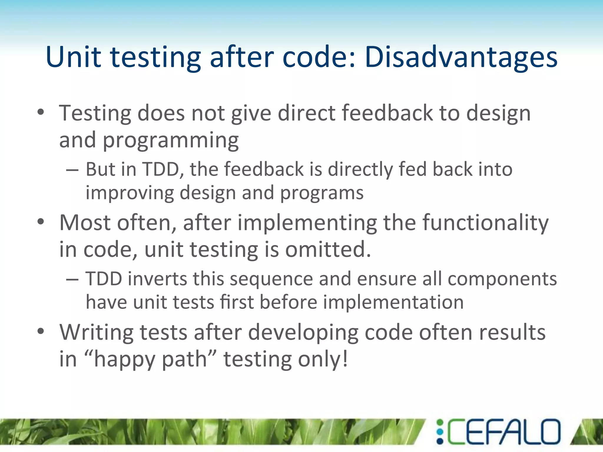 Unit testing after code: Disadvantages • Testing does not give direct feedback to design and programming – But in TDD, the feedback is directly fed back into improving design and programs • Most often, after implementing the functionality in code, unit testing is omitted. – TDD inverts this sequence and ensure all components have unit tests ﬁrst before implementation • Writing tests after developing code often results in “happy path” testing only! 
